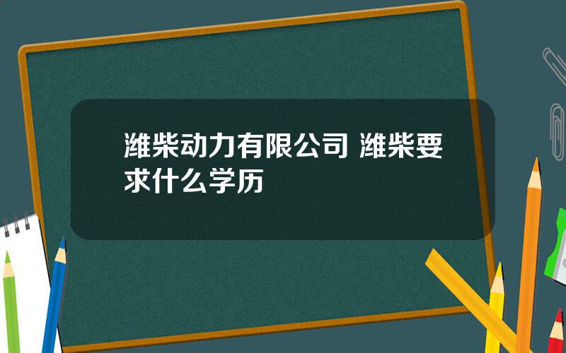 潍柴动力有限公司 潍柴要求什么学历